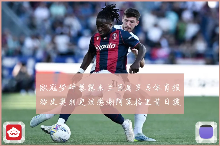 欧冠梦碎暴露米兰困局罗马体育报称皮奥利更该感谢阿莱格里昔日援数据研判：最新赛事动态与深度分析