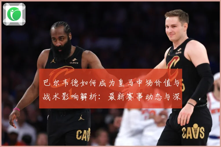巴尔韦德如何成为皇马中场价值与战术影响解析：最新赛事动态与深度分析
