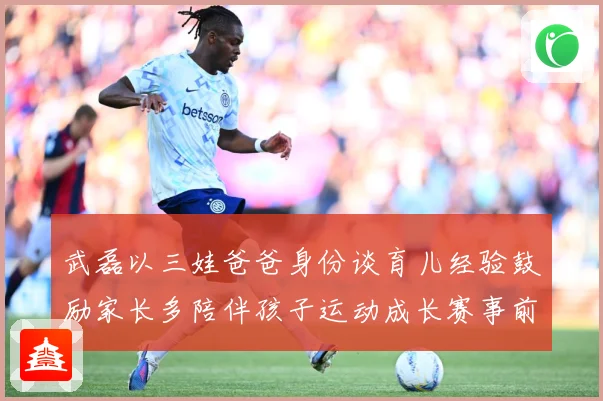 武磊以三娃爸爸身份谈育儿经验鼓励家长多陪伴孩子运动成长赛事前瞻：最新赛事动态与深度分析