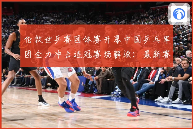 伦敦世乒赛团体赛开幕中国乒乓军团全力冲击连冠赛场解读：最新赛事动态与深度分析
