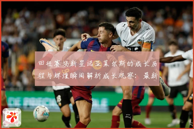 田径赛场新星诺亚莱尔斯的成长历程与辉煌瞬间解析成长观察：最新赛事动态与深度分析