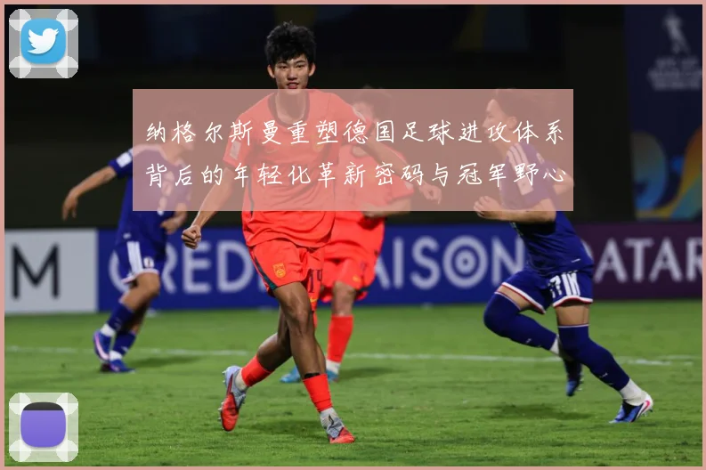 纳格尔斯曼重塑德国足球进攻体系背后的年轻化革新密码与冠军野心：最新赛事动态与深度分析