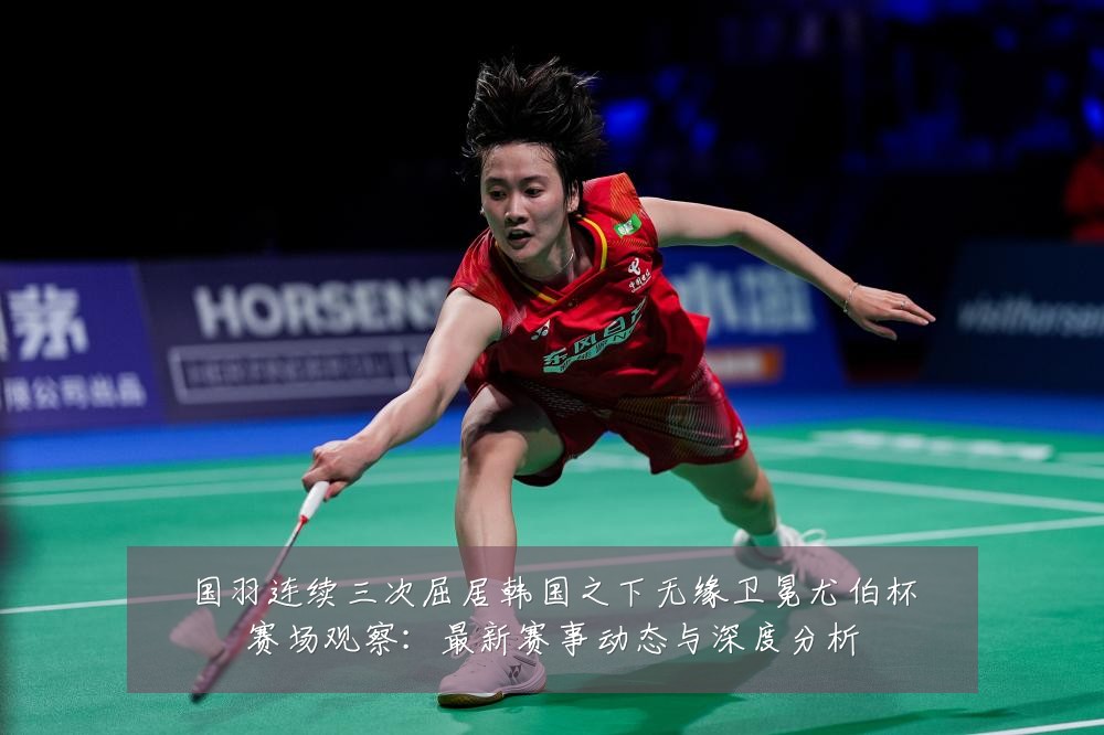 国羽连续三次屈居韩国之下无缘卫冕尤伯杯赛场观察:最新赛事动态与深度分析