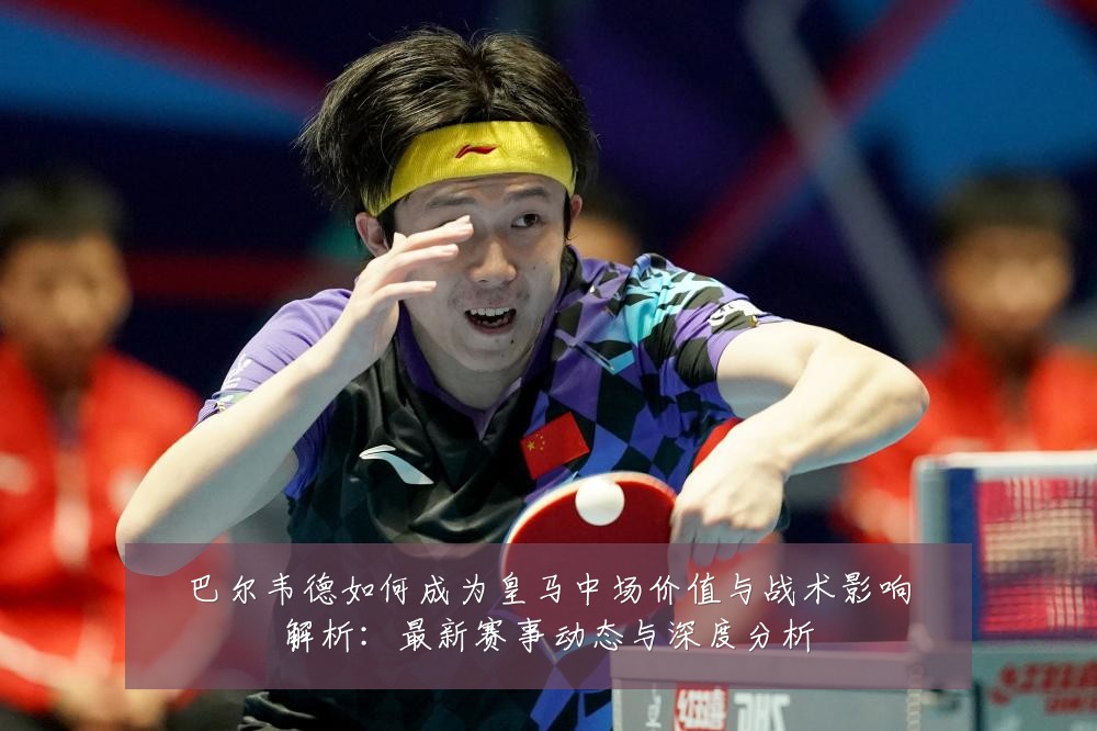 巴尔韦德如何成为皇马中场价值与战术影响解析:最新赛事动态与深度分析