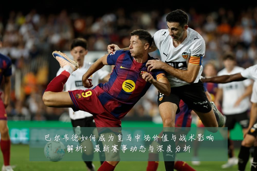 巴尔韦德如何成为皇马中场价值与战术影响解析:最新赛事动态与深度分析
